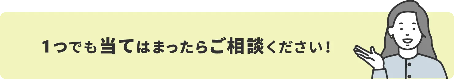 1つでも当てはまったらご相談ください！